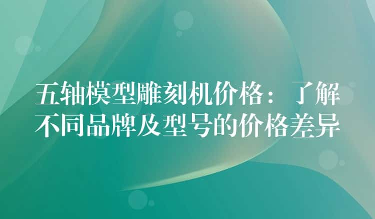 五轴模型雕刻机价格：了解不同品牌及型号的价格差异